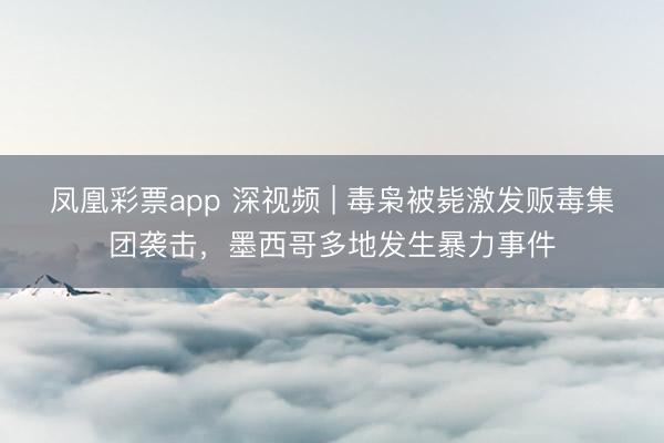 凤凰彩票app 深视频 | 毒枭被毙激发贩毒集团袭击,墨西哥多地发生暴力事件
