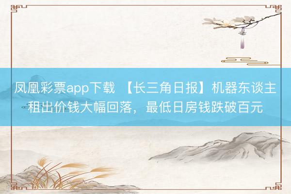凤凰彩票app下载 【长三角日报】机器东谈主租出价钱大幅回落，最低日房钱跌破百元