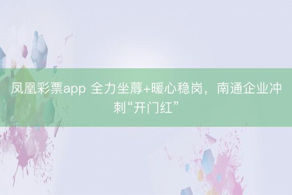 凤凰彩票app 全力坐蓐+暖心稳岗,南通企业冲刺“开门红”