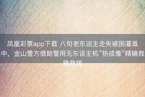 凤凰彩票app下载 八旬老东谈主走失被困灌溉渠中，金山警方借助警用无东谈主机“热成像”精确救援
