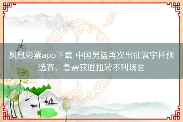凤凰彩票app下载 中国男篮再次出征寰宇杯预选赛，急需获胜扭转不利场面