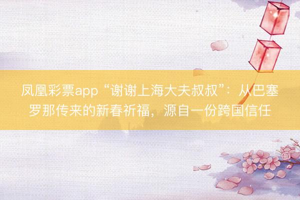 凤凰彩票app “谢谢上海大夫叔叔”：从巴塞罗那传来的新春祈福，源自一份跨国信任