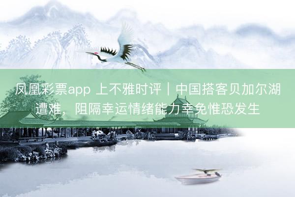 凤凰彩票app 上不雅时评|中国搭客贝加尔湖遭难,阻隔幸运情绪能力幸免惟恐发生