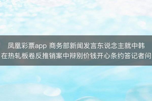 凤凰彩票app 商务部新闻发言东说念主就中韩在热轧板卷反推销案中辩别价钱开心条约答记者问