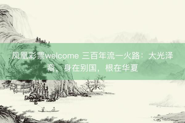 凤凰彩票welcome 三百年流一火路:大光泽裔,身在别国,根在华夏
