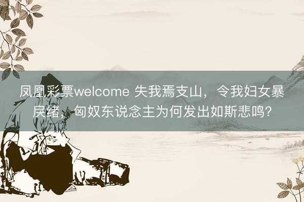 凤凰彩票welcome 失我焉支山,令我妇女暴戾绪,匈奴东说念主为何发出如斯悲鸣?