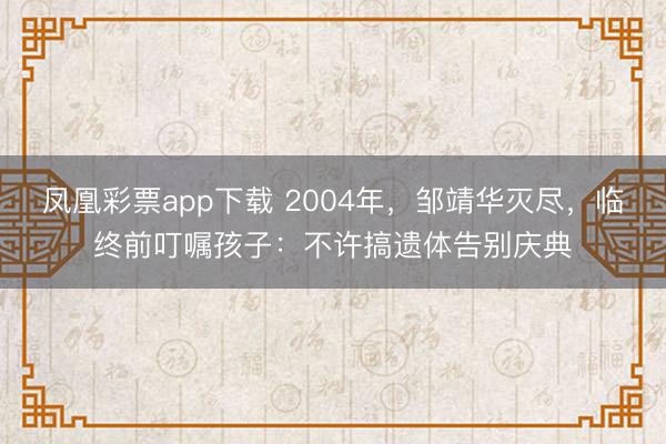 凤凰彩票app下载 2004年，邹靖华灭尽，临终前叮嘱孩子：不许搞遗体告别庆典