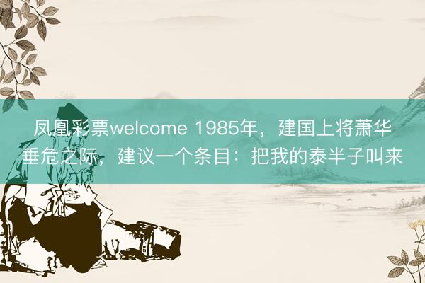 凤凰彩票welcome 1985年，建国上将萧华垂危之际，建议一个条目：把我的泰半子叫来