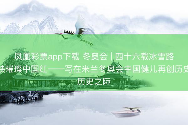 凤凰彩票app下载 冬奥会 | 四十六载冰雪路，衬映璀璨中国红——写在米兰冬奥会中国健儿再创历史之际