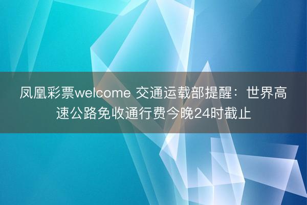 凤凰彩票welcome 交通运载部提醒:世界高速公路免收通行费今晚24时截止