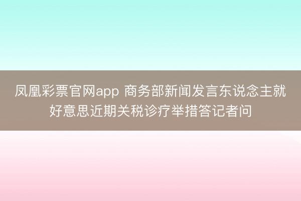 凤凰彩票官网app 商务部新闻发言东说念主就好意思近期关税诊疗举措答记者问