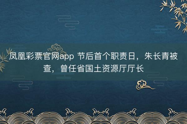 凤凰彩票官网app 节后首个职责日，朱长青被查，曾任省国土资源厅厅长