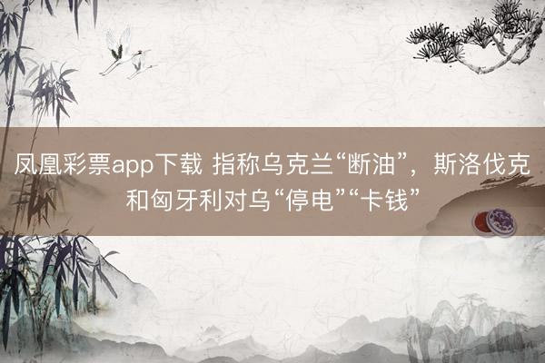 凤凰彩票app下载 指称乌克兰“断油”，斯洛伐克和匈牙利对乌“停电”“卡钱”
