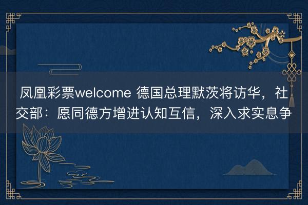 凤凰彩票welcome 德国总理默茨将访华，社交部：愿同德方增进认知互信，深入求实息争
