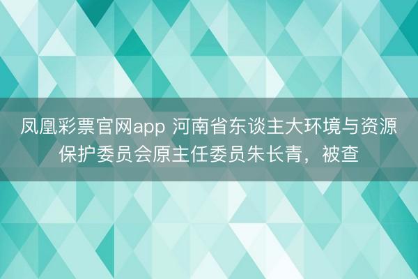 凤凰彩票官网app 河南省东谈主大环境与资源保护委员会原主任委员朱长青，被查