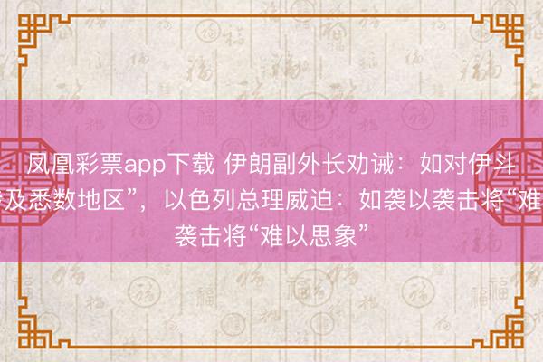 凤凰彩票app下载 伊朗副外长劝诫：如对伊斗殴将“涉及悉数地区”，以色列总理威迫：如袭以袭击将“难以思象”