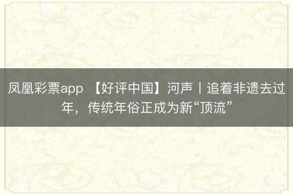 凤凰彩票app 【好评中国】河声丨追着非遗去过年,传统年俗正成为新“顶流”