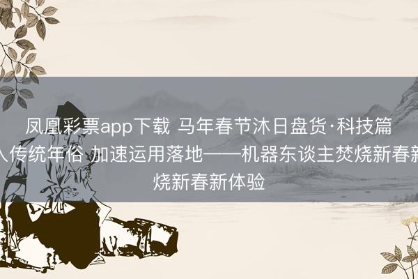 凤凰彩票app下载 马年春节沐日盘货·科技篇丨融入传统年俗 加速运用落地——机器东谈主焚烧新春新体验