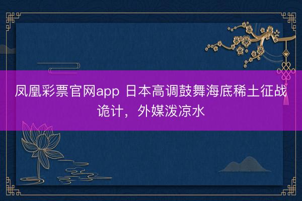 凤凰彩票官网app 日本高调鼓舞海底稀土征战诡计，外媒泼凉水
