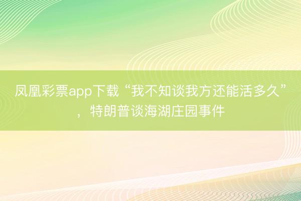 凤凰彩票app下载 “我不知谈我方还能活多久”,特朗普谈海湖庄园事件