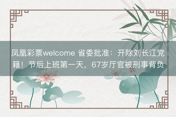凤凰彩票welcome 省委批准：开除刘长江党籍！节后上班第一天，67岁厅官被刑事背负