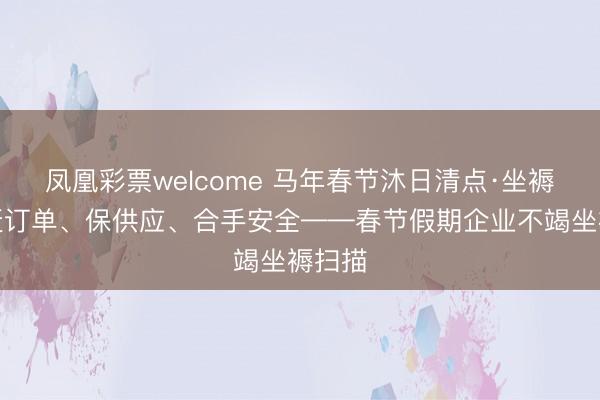 凤凰彩票welcome 马年春节沐日清点·坐褥篇丨赶订单、保供应、合手安全——春节假期企业不竭坐褥扫描