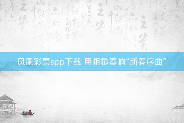 凤凰彩票app下载 用粗糙奏响“新春序曲”