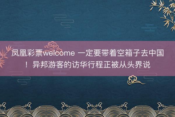 凤凰彩票welcome 一定要带着空箱子去中国！异邦游客的访华行程正被从头界说