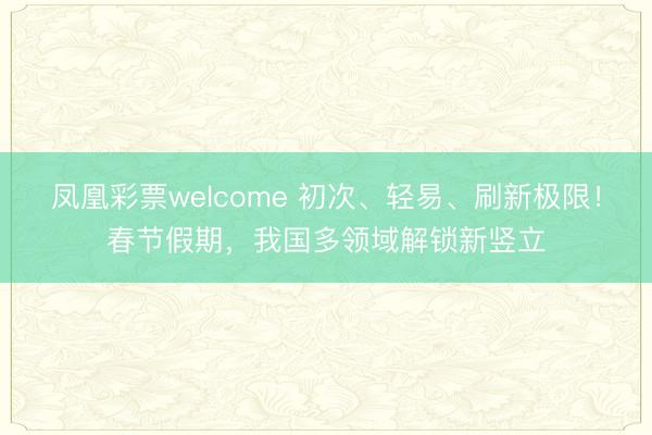凤凰彩票welcome 初次、轻易、刷新极限!春节假期,我国多领域解锁新竖立