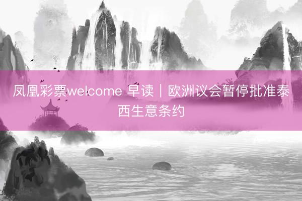 凤凰彩票welcome 早读|欧洲议会暂停批准泰西生意条约