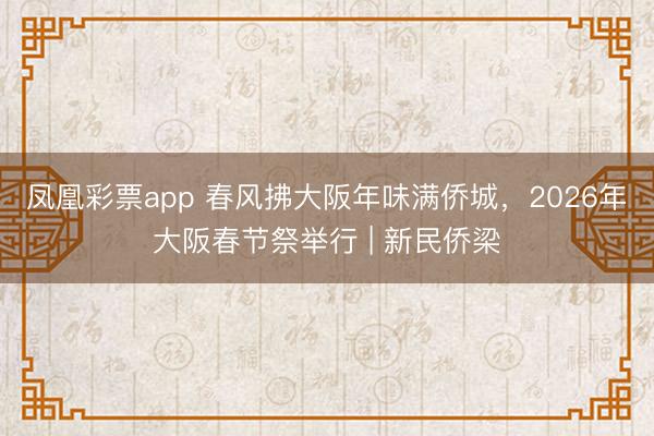 凤凰彩票app 春风拂大阪年味满侨城,2026年大阪春节祭举行 | 新民侨梁