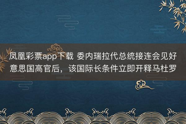 凤凰彩票app下载 委内瑞拉代总统接连会见好意思国高官后，该国际长条件立即开释马杜罗