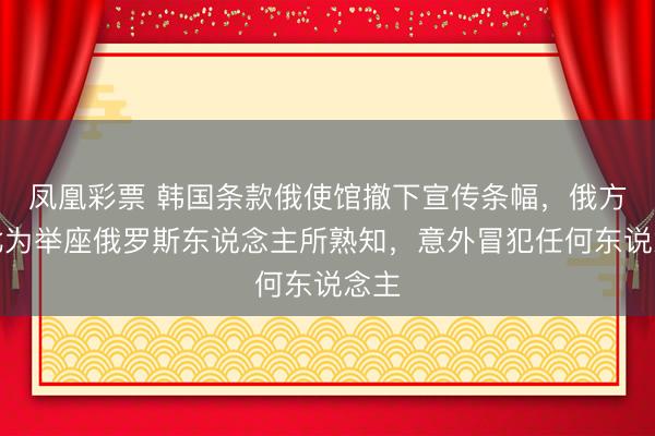凤凰彩票 韩国条款俄使馆撤下宣传条幅,俄方:此为举座俄罗斯东说念主所熟知,意外冒犯任何东说念主