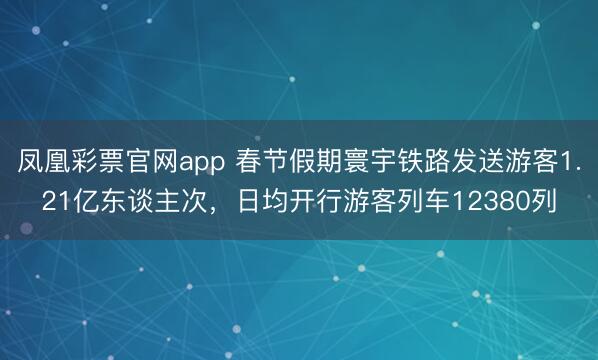 凤凰彩票官网app 春节假期寰宇铁路发送游客1.21亿东谈主次，日均开行游客列车12380列