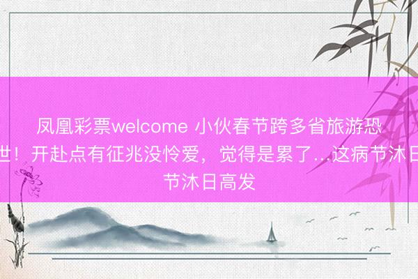 凤凰彩票welcome 小伙春节跨多省旅游恐怕离世!开赴点有征兆没怜爱,觉得是累了…这病节沐日高发