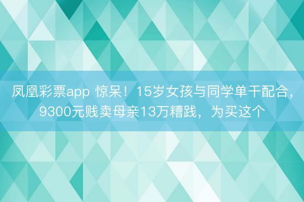 凤凰彩票app 惊呆！15岁女孩与同学单干配合，9300元贱卖母亲13万糟践，为买这个