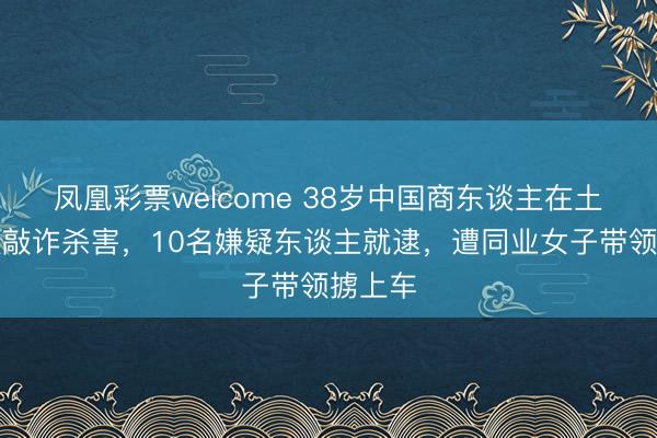 凤凰彩票welcome 38岁中国商东谈主在土耳其被敲诈杀害，10名嫌疑东谈主就逮，遭同业女子带领掳上车