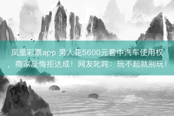 凤凰彩票app 男人花5600元套中汽车使用权,商家反悔拒达成!网友叱咤:玩不起就别玩!