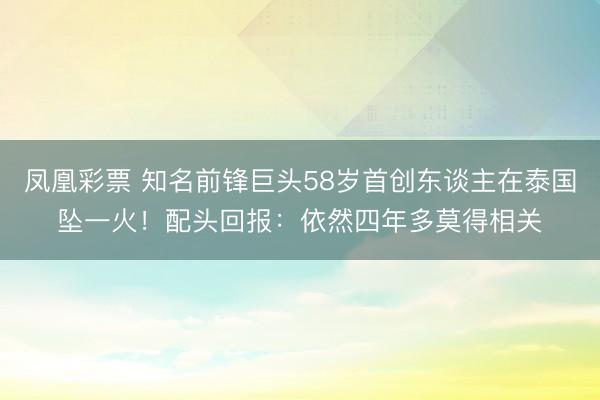 凤凰彩票 知名前锋巨头58岁首创东谈主在泰国坠一火!配头回报:依然四年多莫得相关
