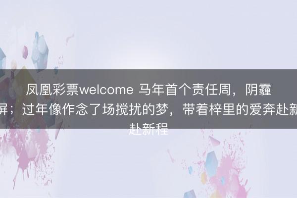 凤凰彩票welcome 马年首个责任周,阴霾霸屏;过年像作念了场搅扰的梦,带着梓里的爱奔赴新程