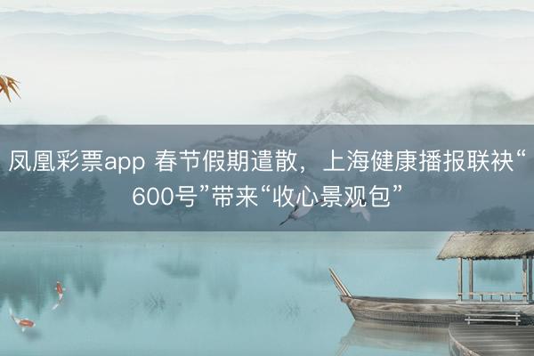凤凰彩票app 春节假期遣散，上海健康播报联袂“600号”带来“收心景观包”