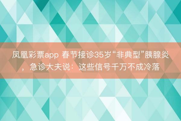 凤凰彩票app 春节接诊35岁“非典型”胰腺炎，急诊大夫说：这些信号千万不成冷落