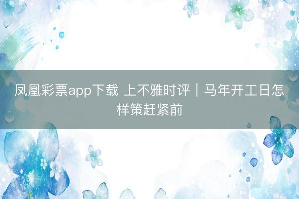 凤凰彩票app下载 上不雅时评|马年开工日怎样策赶紧前