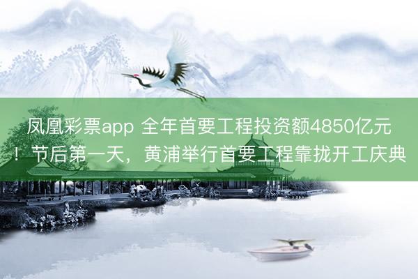 凤凰彩票app 全年首要工程投资额4850亿元！节后第一天，黄浦举行首要工程靠拢开工庆典