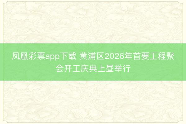 凤凰彩票app下载 黄浦区2026年首要工程聚会开工庆典上昼举行