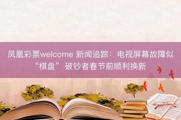 凤凰彩票welcome 新闻追踪:电视屏幕故障似“棋盘” 破钞者春节前顺利换新