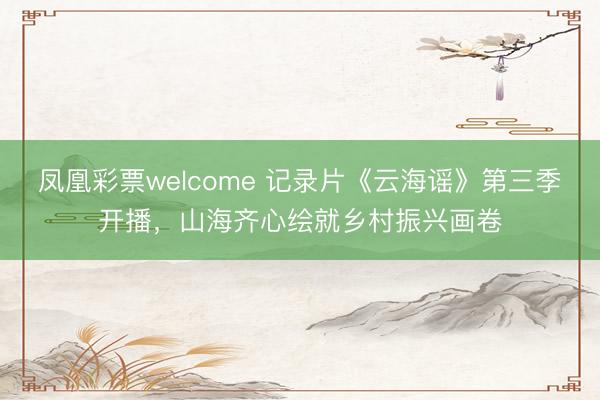 凤凰彩票welcome 记录片《云海谣》第三季开播,山海齐心绘就乡村振兴画卷
