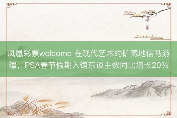 凤凰彩票welcome 在现代艺术的矿藏地信马游缰，PSA春节假期入馆东谈主数同比增长20%