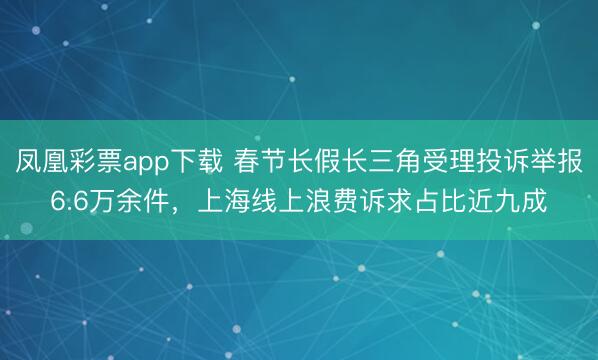 凤凰彩票app下载 春节长假长三角受理投诉举报6.6万余件，上海线上浪费诉求占比近九成