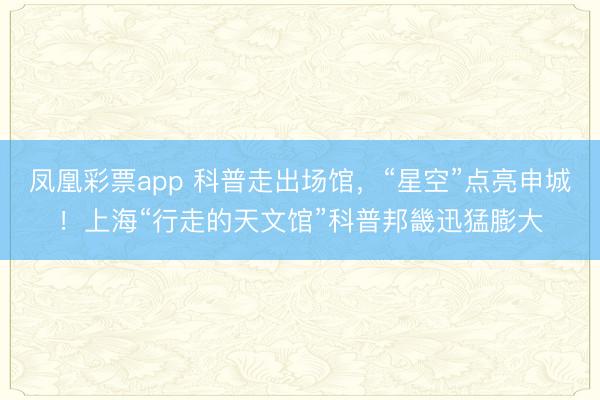 凤凰彩票app 科普走出场馆，“星空”点亮申城！上海“行走的天文馆”科普邦畿迅猛膨大
